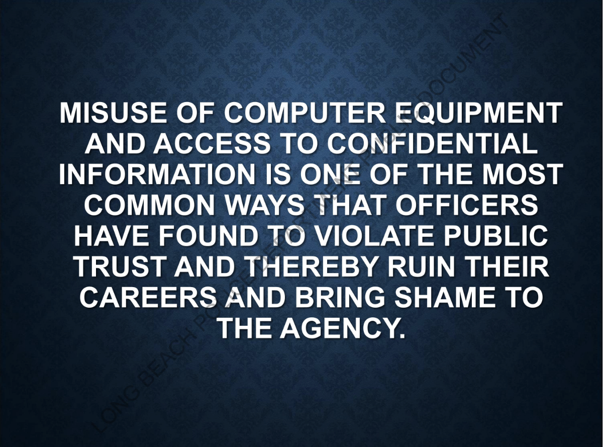 ""MISUSE OF COMPUTER EQUIPMENT AND ACCESS TO CONFIDENTIAL INFOMRATION IS ONE OF THE MOST COMMON WAYS THAT OFFICERS HAVE FOUND TO VIOLATE PUBLIC TRUST AND THEREBY RUIN THEIR CAREERS AND BRING SHAME TO THE AGENCY." ""MISUSE OF COMPUTER EQUIPMENT AND ACCESS TO CONFIDENTIAL INFOMRATION IS ONE OF THE MOST COMMON WAYS THAT OFFICERS HAVE FOUND TO VIOLATE PUBLIC TRUST AND THEREBY RUIN THEIR CAREERS AND BRING SHAME TO THE AGENCY."